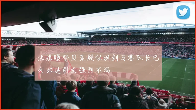 法媒曝登贝莱疑似讽刺马赛队长巴列尔迪引发强烈不满