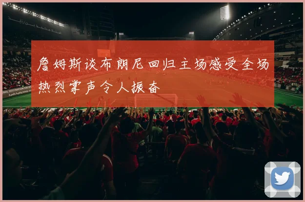 詹姆斯谈布朗尼回归主场感受全场热烈掌声令人振奋