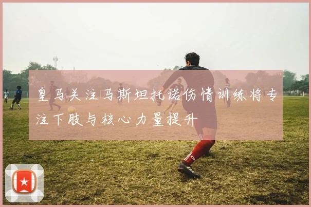 皇马关注马斯坦托诺伤情训练将专注下肢与核心力量提升