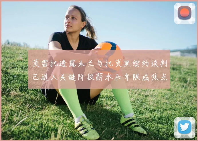 莫雷托透露米兰与托莫里续约谈判已进入关键阶段薪水和年限成焦点
