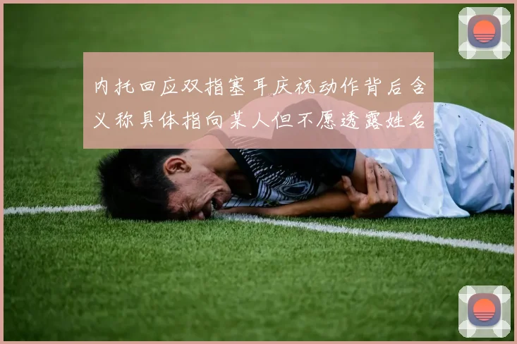 内托回应双指塞耳庆祝动作背后含义称具体指向某人但不愿透露姓名