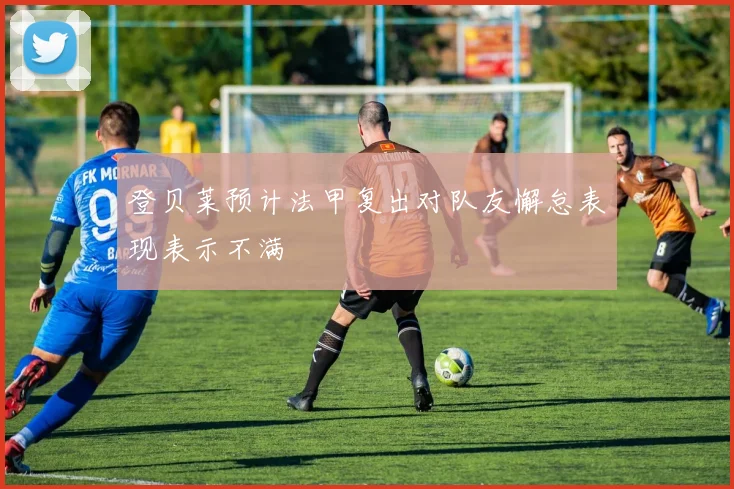 登贝莱预计法甲复出对队友懈怠表现表示不满
