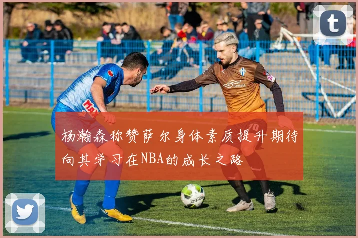 杨瀚森称赞萨尔身体素质提升期待向其学习在NBA的成长之路