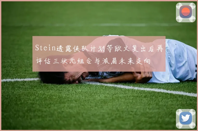 Stein透露侠队计划等欧文复出后再评估三状元组合与浓眉未来走向