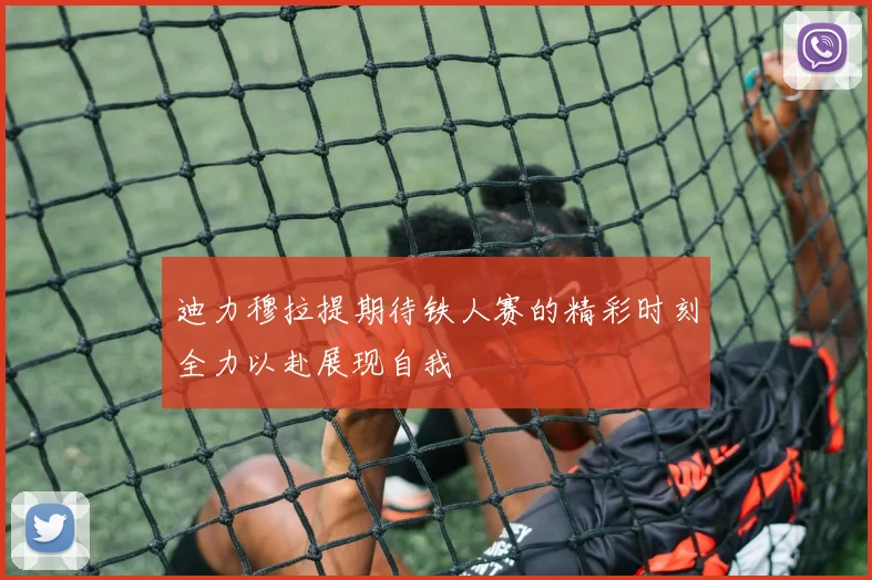 迪力穆拉提期待铁人赛的精彩时刻全力以赴展现自我