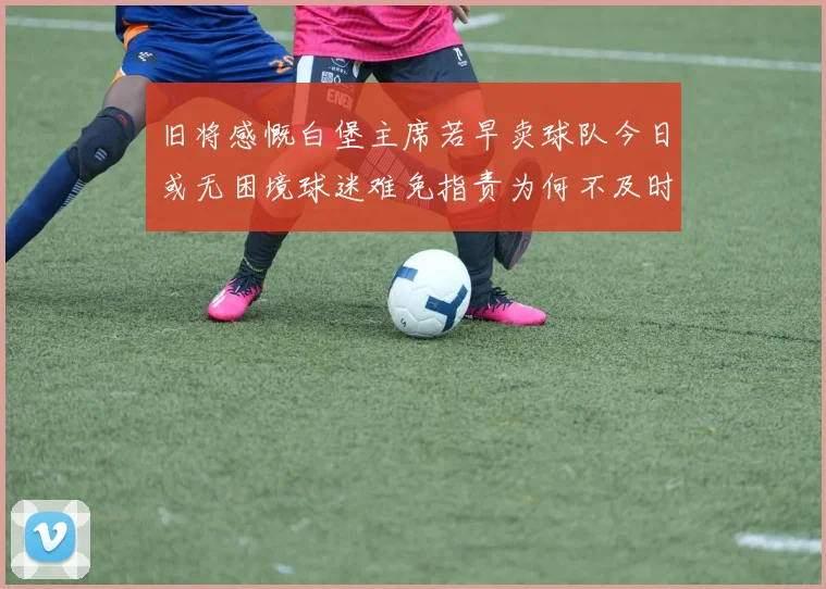 旧将感慨白堡主席若早卖球队今日或无困境球迷难免指责为何不及时出售