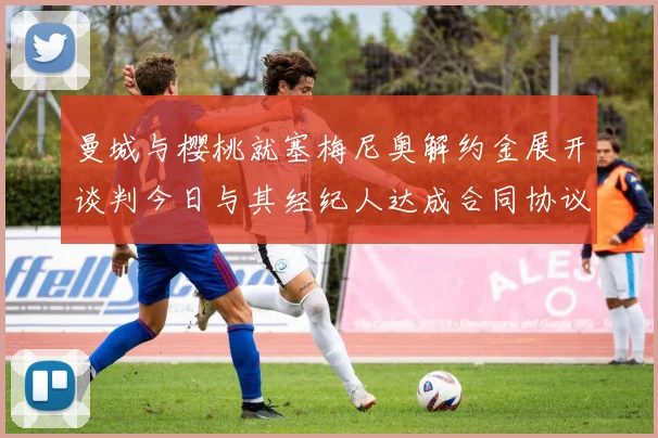 曼城与樱桃就塞梅尼奥解约金展开谈判今日与其经纪人达成合同协议