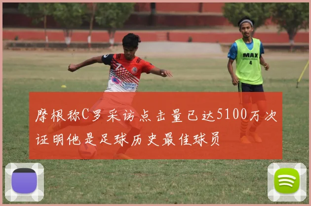 摩根称C罗采访点击量已达5100万次证明他是足球历史最佳球员