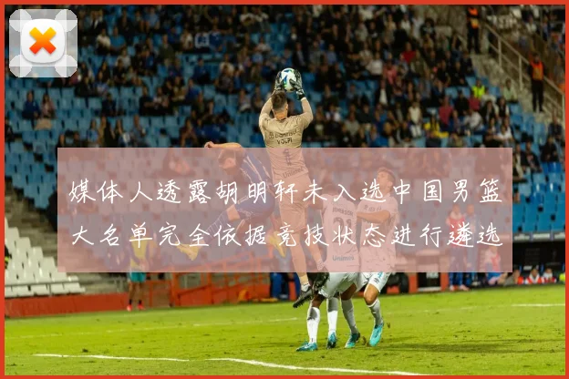 媒体人透露胡明轩未入选中国男篮大名单完全依据竞技状态进行遴选