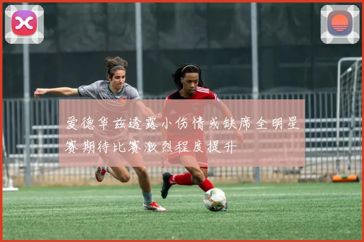 爱德华兹透露小伤情或缺席全明星赛期待比赛激烈程度提升